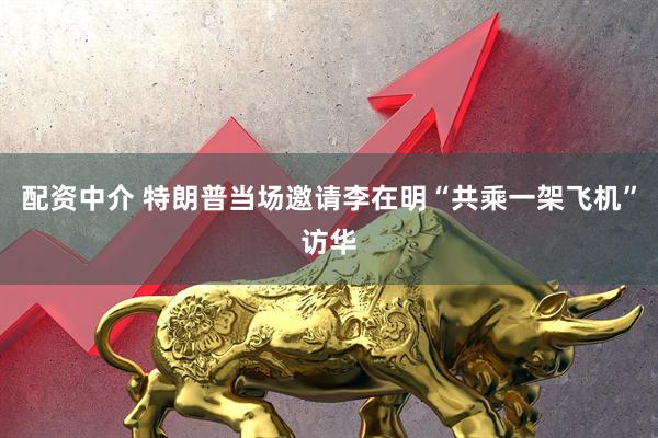 配资中介 特朗普当场邀请李在明“共乘一架飞机”访华