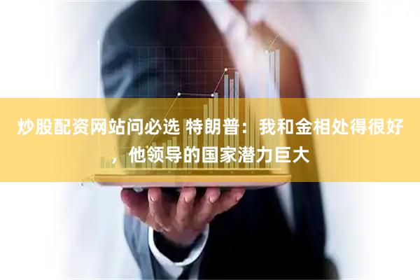 炒股配资网站问必选 特朗普：我和金相处得很好，他领导的国家潜力巨大