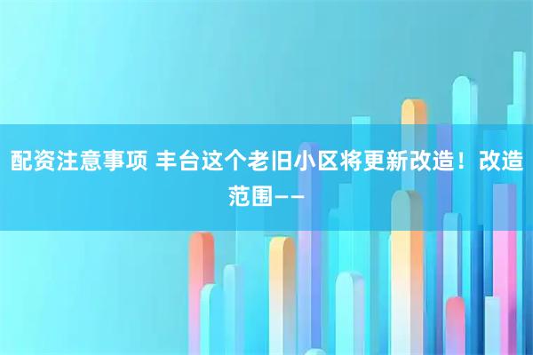 配资注意事项 丰台这个老旧小区将更新改造！改造范围——