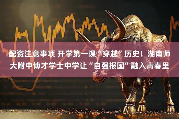 配资注意事项 开学第一课“穿越”历史！湖南师大附中博才学士中学让“自强报国”融入青春里