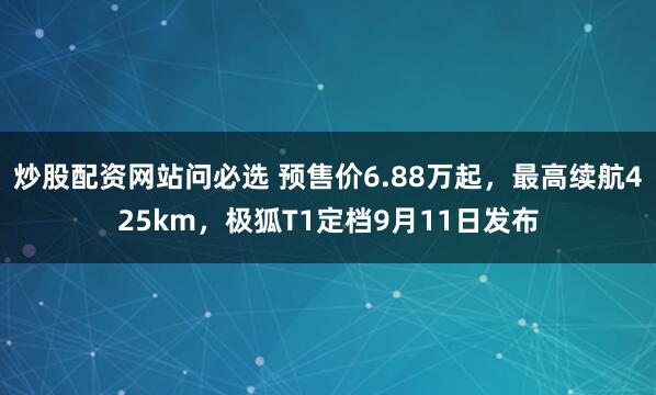 炒股配资网站问必选 预售价6.88万起，最高续航425km，极狐T1定档9月11日发布