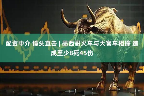 配资中介 镜头直击 | 墨西哥火车与大客车相撞 造成至少8死45伤