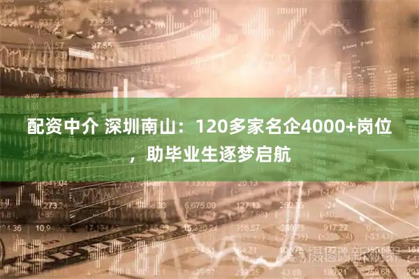 配资中介 深圳南山：120多家名企4000+岗位，助毕业生逐梦启航