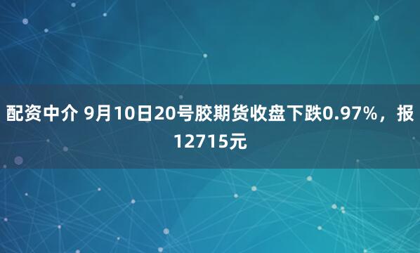配资中介 9月10日20号胶期货收盘下跌0.97%，报12715元
