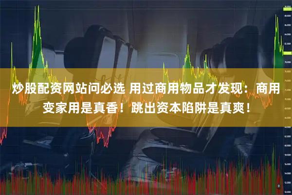 炒股配资网站问必选 用过商用物品才发现：商用变家用是真香！跳出资本陷阱是真爽！