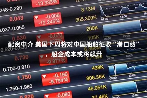 配资中介 美国下周将对中国船舶征收“港口费”，船企成本或将飙升
