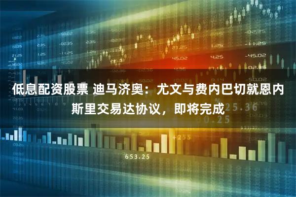 低息配资股票 迪马济奥：尤文与费内巴切就恩内斯里交易达协议，即将完成