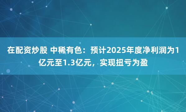在配资炒股 中稀有色：预计2025年度净利润为1亿元至1.3亿元，实现扭亏为盈