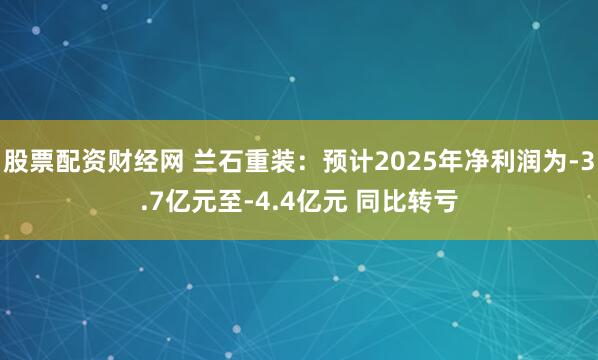 股票配资财经网 兰石重装：预计2025年净利润为-3.7亿元至-4.4亿元 同比转亏