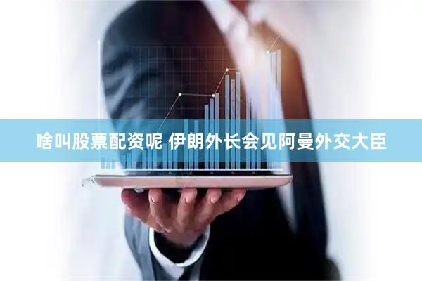 啥叫股票配资呢 伊朗外长会见阿曼外交大臣