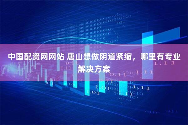 中国配资网网站 唐山想做阴道紧缩，哪里有专业解决方案