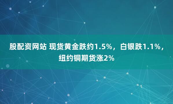 股配资网站 现货黄金跌约1.5%，白银跌1.1%，纽约铜期货涨2%