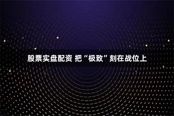 股票实盘配资 把“极致”刻在战位上
