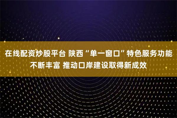 在线配资炒股平台 陕西“单一窗口”特色服务功能不断丰富 推动口岸建设取得新成效