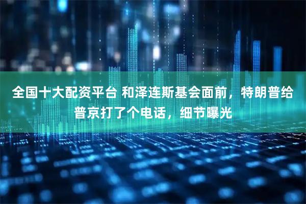 全国十大配资平台 和泽连斯基会面前，特朗普给普京打了个电话，细节曝光