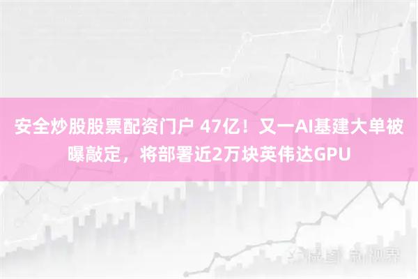 安全炒股股票配资门户 47亿！又一AI基建大单被曝敲定，将部署近2万块英伟达GPU