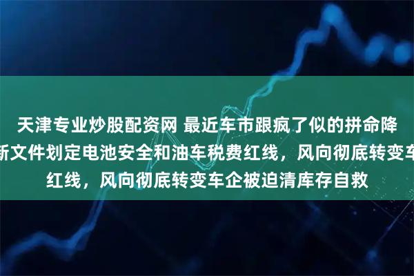 天津专业炒股配资网 最近车市跟疯了似的拼命降价，原来是工信部新文件划定电池安全和油车税费红线，风向彻底转变车企被迫清库存自救