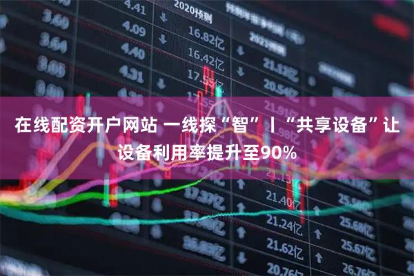 在线配资开户网站 一线探“智”丨“共享设备”让设备利用率提升至90%
