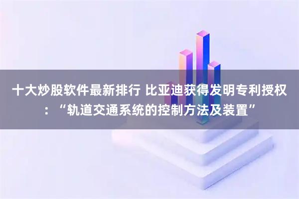 十大炒股软件最新排行 比亚迪获得发明专利授权：“轨道交通系统的控制方法及装置”