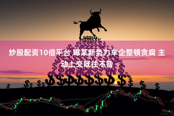 炒股配资10倍平台 曝某新势力车企整顿贪腐 主动上交既往不咎