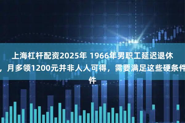 上海杠杆配资2025年 1966年男职工延迟退休，月多领1200元并非人人可得，需要满足这些硬条件