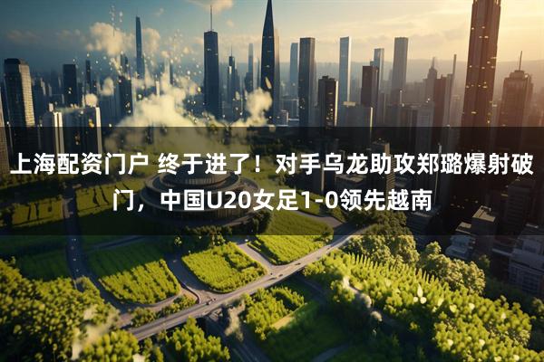 上海配资门户 终于进了！对手乌龙助攻郑璐爆射破门，中国U20女足1-0领先越南