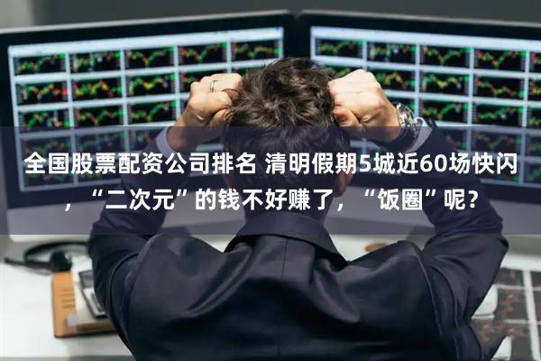 全国股票配资公司排名 清明假期5城近60场快闪，“二次元”的钱不好赚了，“饭圈”呢？