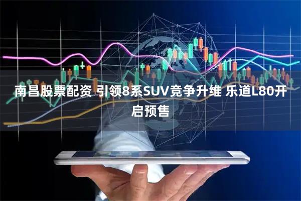 南昌股票配资 引领8系SUV竞争升维 乐道L80开启预售