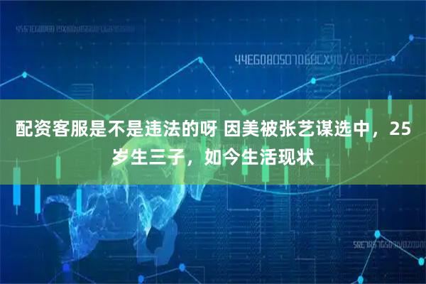 配资客服是不是违法的呀 因美被张艺谋选中，25岁生三子，如今生活现状